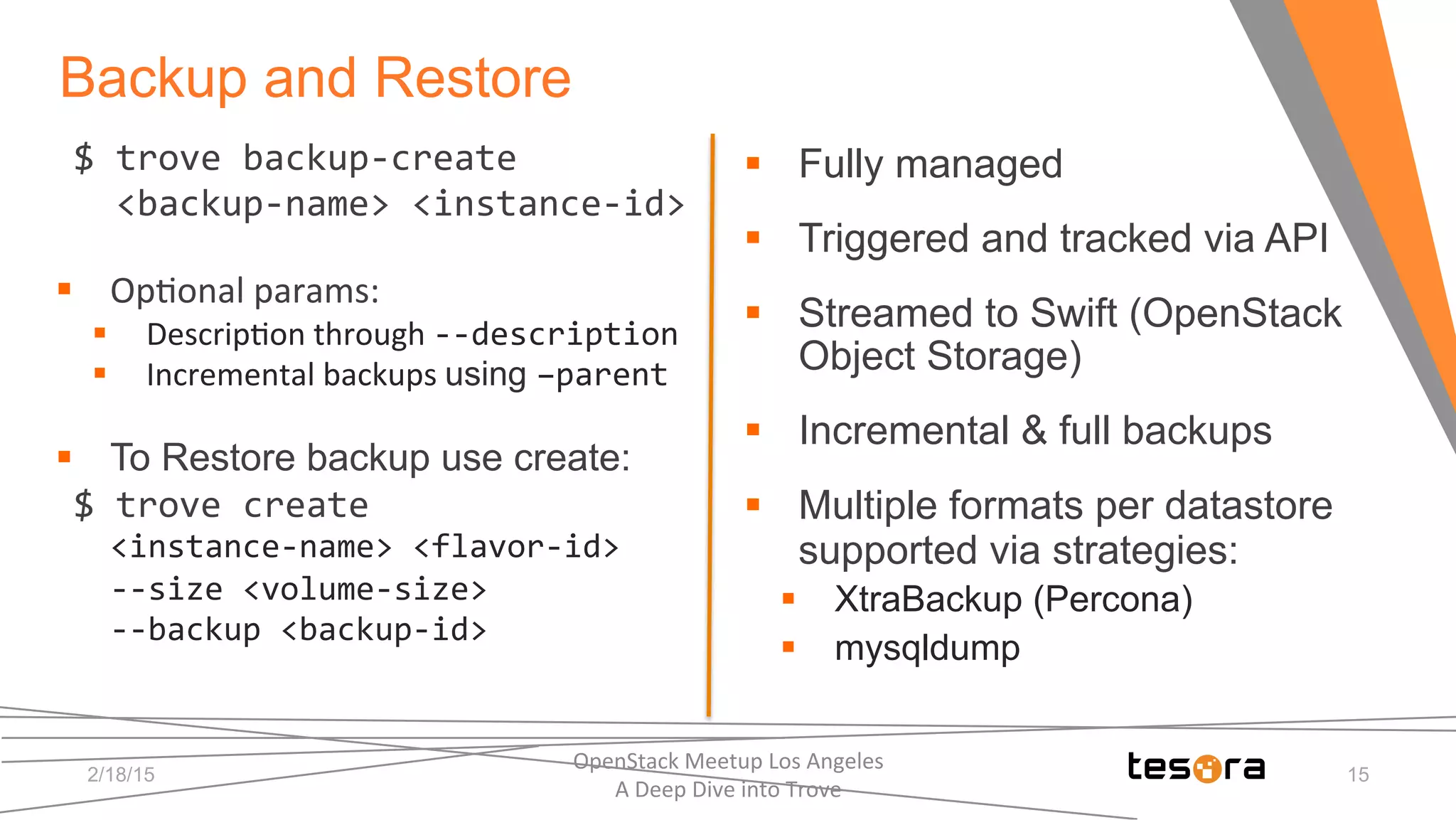 $	
  trove	
  backup-­‐create	
  	
  
	
  	
  <backup-­‐name>	
  <instance-­‐id>	
  
	
  
§  Op;onal	
  params:	
  
§  Descrip;on	
  through	
  -­‐-­‐description	
  
§  Incremental	
  backups	
  using –parent	
  
§  To Restore backup use create:	
  
$	
  trove	
  create	
  	
  
<instance-­‐name>	
  <flavor-­‐id>	
  
-­‐-­‐size	
  <volume-­‐size>	
  
-­‐-­‐backup	
  <backup-­‐id>	
  
	
  
	
  
	
  
	
  
§  Fully managed
§  Triggered and tracked via API
§  Streamed to Swift (OpenStack
Object Storage)
§  Incremental & full backups
§  Multiple formats per datastore
supported via strategies:
§  XtraBackup (Percona)
§  mysqldump
2/18/15
OpenStack	
  Meetup	
  Los	
  Angeles	
  	
  	
  	
  	
  	
  	
  	
  	
  	
  	
  	
  	
  	
  	
  	
  	
  	
  	
  	
  	
  	
  	
  	
  	
  	
  	
  	
  	
  	
  
A	
  Deep	
  Dive	
  into	
  Trove	
  
15
Backup and Restore
 