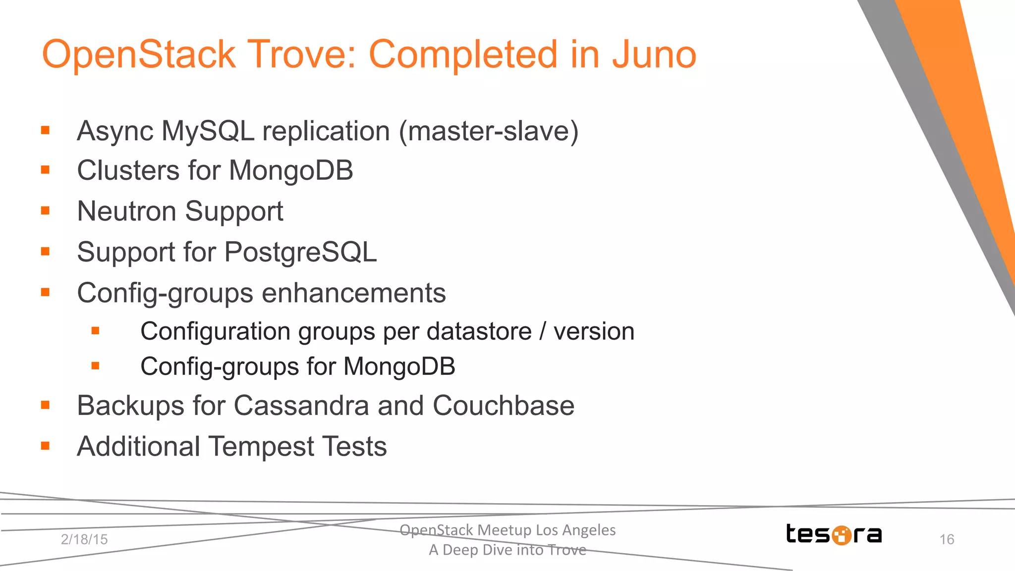 OpenStack Trove: Completed in Juno
2/18/15
OpenStack	
  Meetup	
  Los	
  Angeles	
  	
  	
  	
  	
  	
  	
  	
  	
  	
  	
  	
  	
  	
  	
  	
  	
  	
  	
  	
  	
  	
  	
  	
  	
  	
  	
  	
  	
  	
  
A	
  Deep	
  Dive	
  into	
  Trove	
  
16
§  Async MySQL replication (master-slave)
§  Clusters for MongoDB
§  Neutron Support
§  Support for PostgreSQL
§  Config-groups enhancements
§  Configuration groups per datastore / version
§  Config-groups for MongoDB
§  Backups for Cassandra and Couchbase
§  Additional Tempest Tests
 