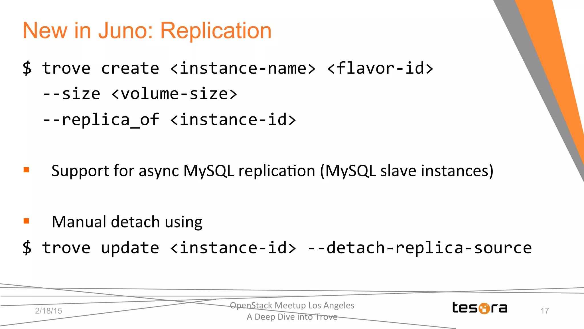 New in Juno: Replication	
  
2/18/15
OpenStack	
  Meetup	
  Los	
  Angeles	
  	
  	
  	
  	
  	
  	
  	
  	
  	
  	
  	
  	
  	
  	
  	
  	
  	
  	
  	
  	
  	
  	
  	
  	
  	
  	
  	
  	
  	
  
A	
  Deep	
  Dive	
  into	
  Trove	
  
17
$	
  trove	
  create	
  <instance-­‐name>	
  <flavor-­‐id>	
  
	
  	
  -­‐-­‐size	
  <volume-­‐size>	
  	
  
	
  	
  -­‐-­‐replica_of	
  <instance-­‐id>	
  
	
  
§  Support	
  for	
  async	
  MySQL	
  replica;on	
  (MySQL	
  slave	
  instances)	
  
§  Manual	
  detach	
  using	
  
$	
  trove	
  update	
  <instance-­‐id>	
  -­‐-­‐detach-­‐replica-­‐source	
  
	
  
 
