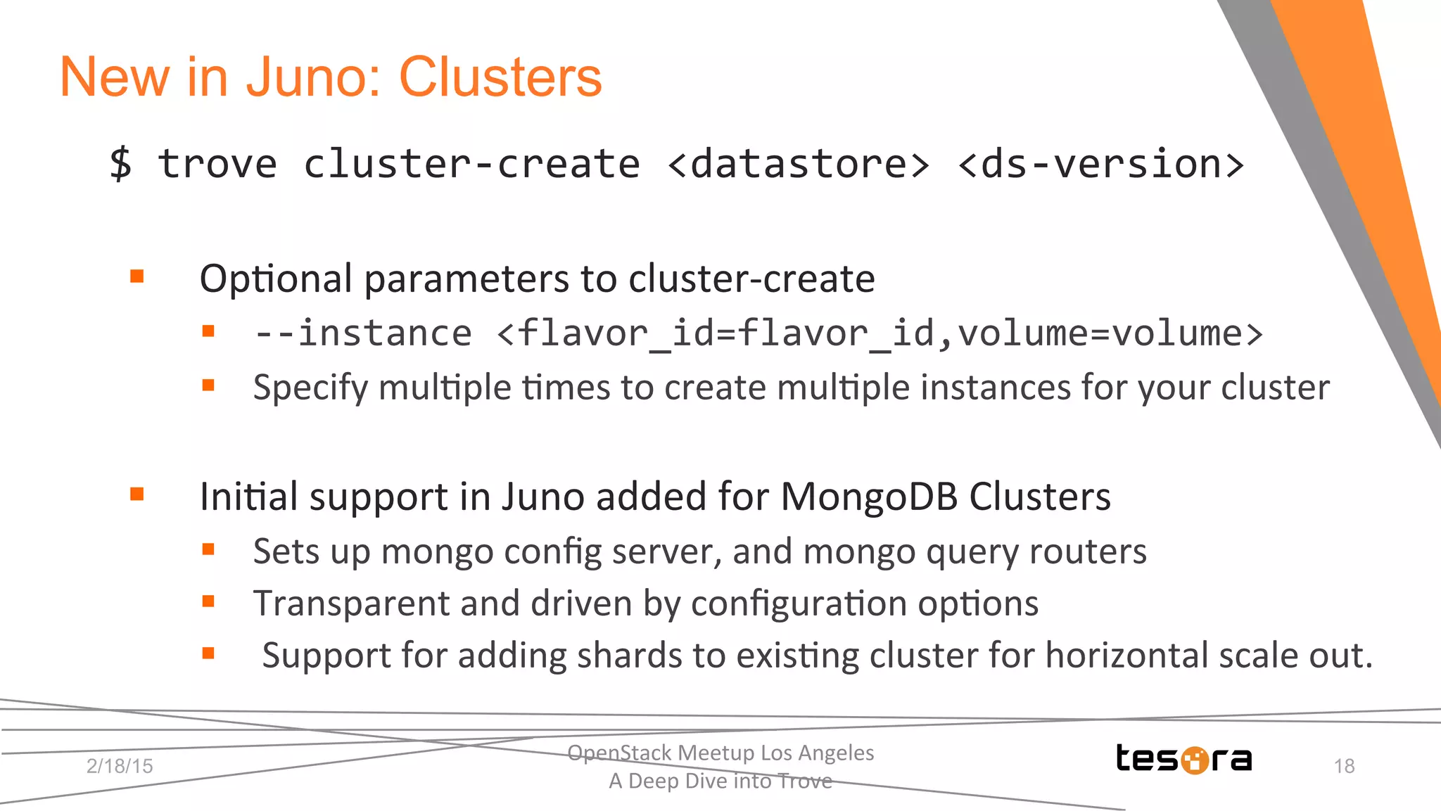New in Juno: Clusters
2/18/15
OpenStack	
  Meetup	
  Los	
  Angeles	
  	
  	
  	
  	
  	
  	
  	
  	
  	
  	
  	
  	
  	
  	
  	
  	
  	
  	
  	
  	
  	
  	
  	
  	
  	
  	
  	
  	
  	
  
A	
  Deep	
  Dive	
  into	
  Trove	
  
18
$	
  trove	
  cluster-­‐create	
  <datastore>	
  <ds-­‐version>	
  
	
  
§  Op;onal	
  parameters	
  to	
  cluster-­‐create	
  
§  -­‐-­‐instance	
  <flavor_id=flavor_id,volume=volume>	
  
§  Specify	
  mul;ple	
  ;mes	
  to	
  create	
  mul;ple	
  instances	
  for	
  your	
  cluster	
  
§  Ini;al	
  support	
  in	
  Juno	
  added	
  for	
  MongoDB	
  Clusters	
  
§  Sets	
  up	
  mongo	
  conﬁg	
  server,	
  and	
  mongo	
  query	
  routers	
  
§  Transparent	
  and	
  driven	
  by	
  conﬁgura;on	
  op;ons	
  
§  	
  Support	
  for	
  adding	
  shards	
  to	
  exis;ng	
  cluster	
  for	
  horizontal	
  scale	
  out.	
  
 