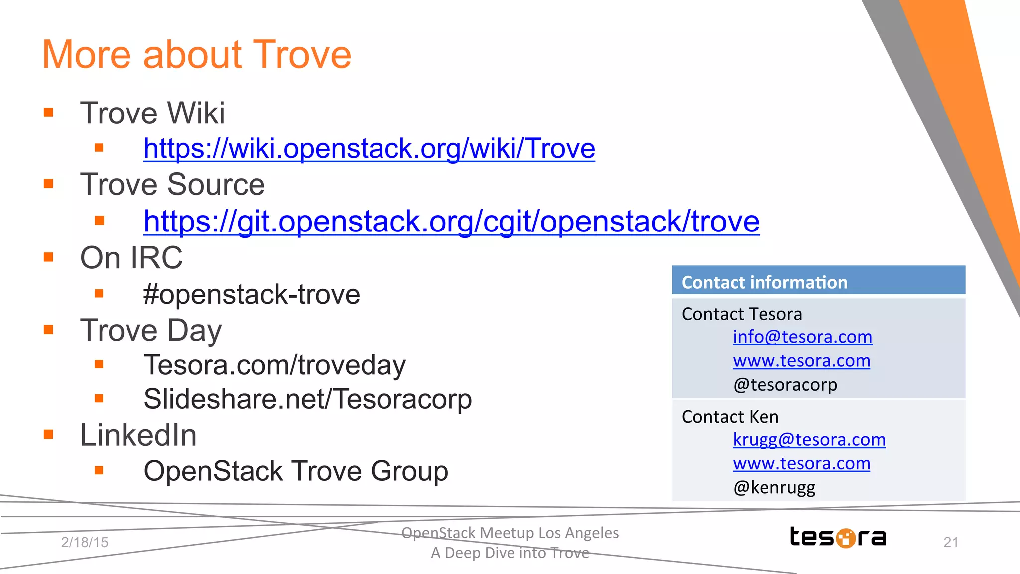 More about Trove
2/18/15
OpenStack	
  Meetup	
  Los	
  Angeles	
  	
  	
  	
  	
  	
  	
  	
  	
  	
  	
  	
  	
  	
  	
  	
  	
  	
  	
  	
  	
  	
  	
  	
  	
  	
  	
  	
  	
  	
  
A	
  Deep	
  Dive	
  into	
  Trove	
  
§  Trove Wiki
§  https://wiki.openstack.org/wiki/Trove
§  Trove Source
§  https://git.openstack.org/cgit/openstack/trove
§  On IRC
§  #openstack-trove
§  Trove Day
§  Tesora.com/troveday
§  Slideshare.net/Tesoracorp
§  LinkedIn
§  OpenStack Trove Group
Contact	
  informa5on	
  
Contact	
  Tesora	
  
info@tesora.com	
  
www.tesora.com	
  
@tesoracorp	
  
Contact	
  Ken	
  
krugg@tesora.com	
  
www.tesora.com	
  
@kenrugg	
  
21
 