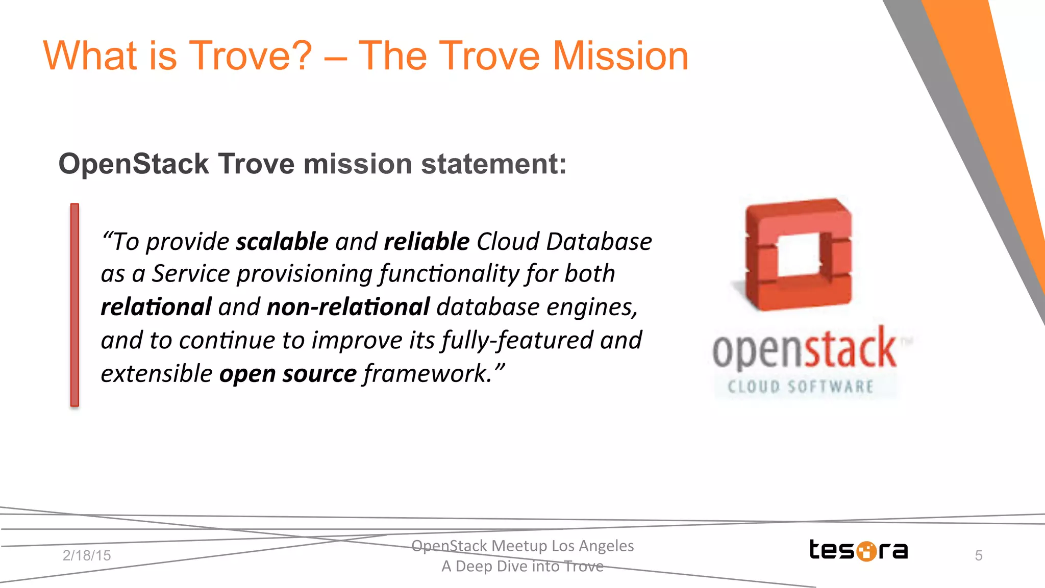 2/18/15
What is Trove? – The Trove Mission
OpenStack Trove mission statement:
“To	
  provide	
  scalable	
  and	
  reliable	
  Cloud	
  Database	
  
as	
  a	
  Service	
  provisioning	
  func8onality	
  for	
  both	
  
rela)onal	
  and	
  non-­‐rela)onal	
  database	
  engines,	
  
and	
  to	
  con8nue	
  to	
  improve	
  its	
  fully-­‐featured	
  and	
  
extensible	
  open	
  source	
  framework.”	
  	
  
OpenStack	
  Meetup	
  Los	
  Angeles	
  	
  	
  	
  	
  	
  	
  	
  	
  	
  	
  	
  	
  	
  	
  	
  	
  	
  	
  	
  	
  	
  	
  	
  	
  	
  	
  	
  	
  	
  
A	
  Deep	
  Dive	
  into	
  Trove	
  
5
 