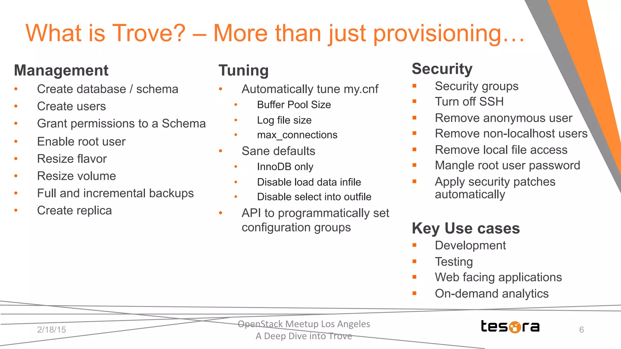 Tuning
•  Automatically tune my.cnf
•  Buffer Pool Size
•  Log file size
•  max_connections
•  Sane defaults
•  InnoDB only
•  Disable load data infile
•  Disable select into outfile
•  API to programmatically set
configuration groups
OpenStack	
  Meetup	
  Los	
  Angeles	
  	
  	
  	
  	
  	
  	
  	
  	
  	
  	
  	
  	
  	
  	
  	
  	
  	
  	
  	
  	
  	
  	
  	
  	
  	
  	
  	
  	
  	
  
A	
  Deep	
  Dive	
  into	
  Trove	
  
What is Trove? – More than just provisioning…
Security
§  Security groups
§  Turn off SSH
§  Remove anonymous user
§  Remove non-localhost users
§  Remove local file access
§  Mangle root user password
§  Apply security patches
automatically
Key Use cases
§  Development
§  Testing
§  Web facing applications
§  On-demand analytics
Management
•  Create database / schema
•  Create users
•  Grant permissions to a Schema
•  Enable root user
•  Resize flavor
•  Resize volume
•  Full and incremental backups
•  Create replica
2/18/15 6
 