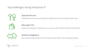 www.asdtech.co | 10
Hardware provisioning and software deployment w/o automation takes days
Expensive storage & compute units is a luxury within DEV and QA environments
Affordable TCO
Operational costs
Any newly introduced tool must avoid any noise within the existing ecosystem
Seamless plugging-in
Top challenges facing Enterprise IT
 