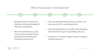 www.asdtech.co | 27
What should your next steps be?
1 2 3 4 5
1. Allocate 8+ physical servers for
OpenStack and we will deploy all
necessary components.
2. When the OpenStack is up and
running and connected to your
existing infra we will setup an
Enterprise-cloud for you.
3. Then, we will automate one of your Clusters’ and
leave you a tool for automating others.
4. If you like OpenStack we can offer more Enterprise
enhancements for your cloud (billing, SDS, etc.)
5. Commit to 12+ months support contract and get a
sensible discount :)
 