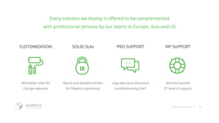 www.asdtech.co | 30
Every solution we deploy is offered to be complemented
with professional services by our teams in Europe, Asia and US
Affordable rates for
change requests
CUSTOMIZATION
Upgrades & professional
troubleshooting 24x7
PRO SUPPORT
Result and deadline driven
for flawless experience
SOLID SLAs
Mirantis-backed
3rd level of support
VIP SUPPORT
 