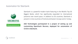 www.asdtech.co | 34
Automation for Sberbank
Sberbank is a powerful modern bank featuring in the World's Top 50
Biggest Banks, which has significantly expanded its international
presence over recent years. In addition to CIS countries, Sberbank is
present in nine countries of Central and Eastern Europe and in Turkey.
ASD Technologies participated in a project of setting up and
customizing OpenStack Murano, deployed for automation of
CI/CD in Sberbank.
www.sberbank.com
 