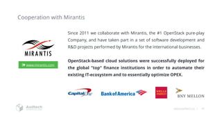 www.asdtech.co | 36
Cooperation with Mirantis
Since 2011 we collaborate with Mirantis, the #1 OpenStack pure-play
Company, and have taken part in a set of software development and
R&D projects performed by Mirantis for the international businesses.
OpenStack-based cloud solutions were successfully deployed for
the global “top“ finance institutions in order to automate their
existing IT-ecosystem and to essentially optimize OPEX.
www.mirantis.com
 
