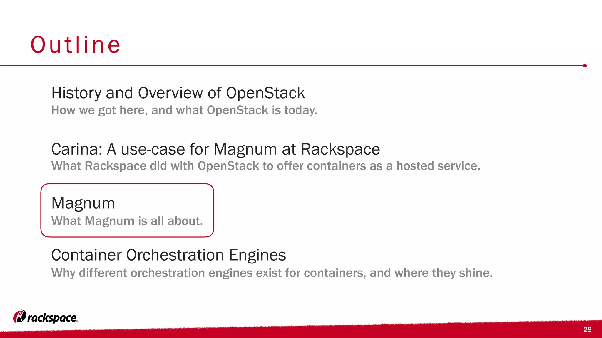28
Outline
Carina: A use-case for Magnum at Rackspace
What Rackspace did with OpenStack to offer containers as a hosted service.
History and Overview of OpenStack
How we got here, and what OpenStack is today.
Container Orchestration Engines
Why different orchestration engines exist for containers, and where they shine.
Magnum
What Magnum is all about.
 