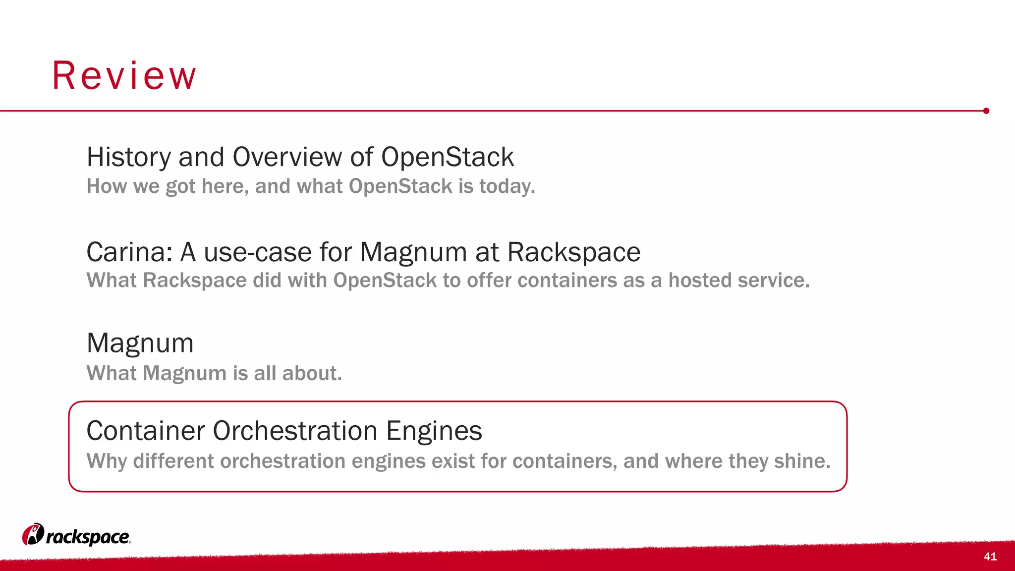 41
Review
Carina: A use-case for Magnum at Rackspace
What Rackspace did with OpenStack to offer containers as a hosted service.
History and Overview of OpenStack
How we got here, and what OpenStack is today.
Container Orchestration Engines
Why different orchestration engines exist for containers, and where they shine.
Magnum
What Magnum is all about.
 