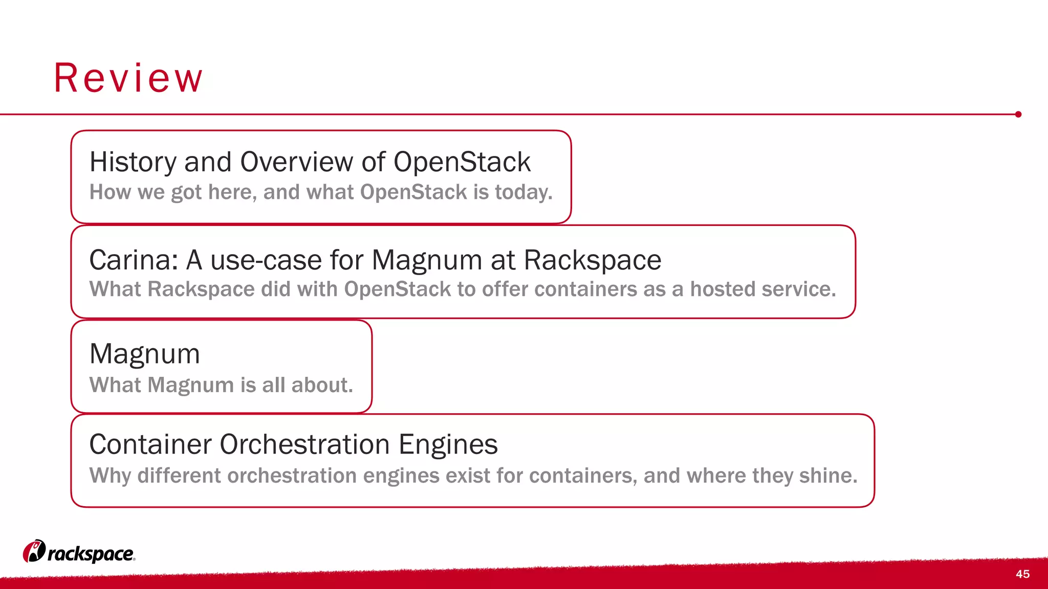 45
Review
Carina: A use-case for Magnum at Rackspace
What Rackspace did with OpenStack to offer containers as a hosted service.
History and Overview of OpenStack
How we got here, and what OpenStack is today.
Container Orchestration Engines
Why different orchestration engines exist for containers, and where they shine.
Magnum
What Magnum is all about.
 