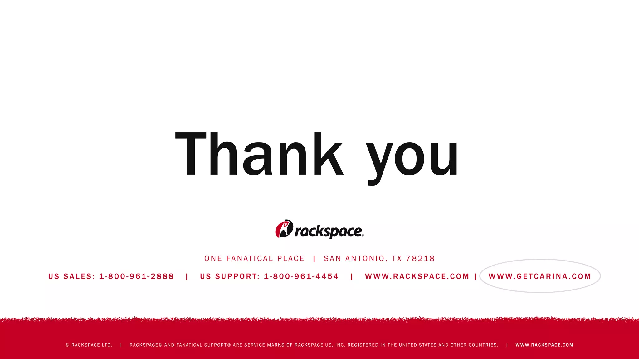 O N E FA N AT I C A L P L AC E | S A N A N TO N I O , T X 7 8 21 8
U S S A L E S : 1 - 8 0 0 - 9 61 - 2 8 8 8 | U S S U P P O R T: 1 - 8 0 0 - 9 61 - 4 4 5 4 | W W W. R AC K S PAC E . C O M | W W W. G E T C A R I N A . C O M
© RACKSPACE LTD. | RACKSPACE® AND FANATICAL SUPPORT® ARE SERVICE MARKS OF RACKSPACE US, INC. REGISTERED IN THE UNITED STATES AND OTHER COUNTRIES. | WWW.RACKSPACE.COM
Thank you
 
