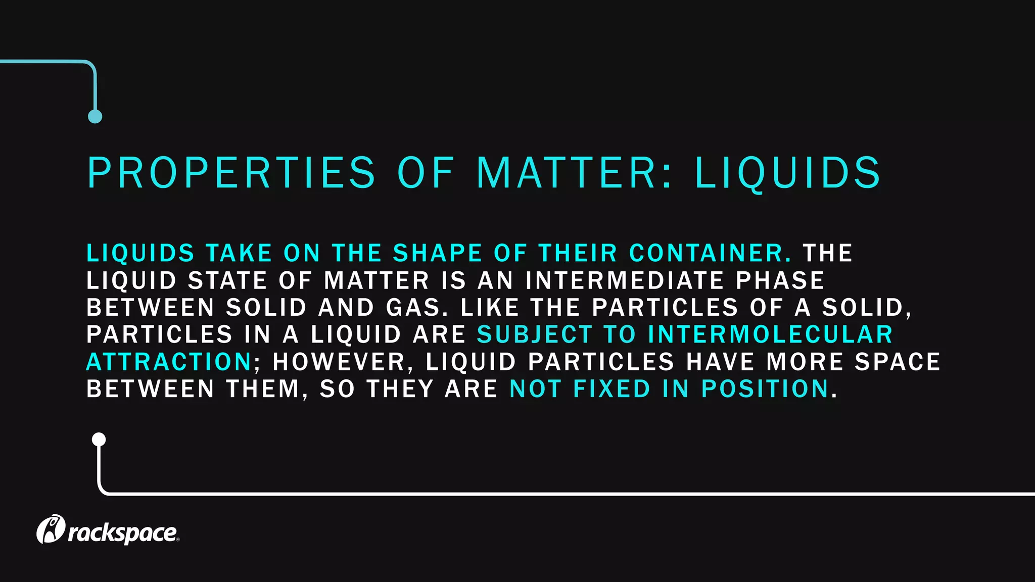LIQUIDS TAKE ON THE SHAPE OF THEIR CONTAINER. THE
LIQUID STATE OF MATTER IS AN INTERMEDIATE PHASE
BETWEEN SOLID AND GAS. LIKE THE PARTICLES OF A SOLID,
PARTICLES IN A LIQUID ARE SUBJECT TO INTERMOLECULAR
ATTRACTION; HOWEVER, LIQUID PARTICLES HAVE MORE SPACE
BETWEEN THEM, SO THEY ARE NOT FIXED IN POSITION.
PROPERTIES OF MATTER: LIQUIDS
 