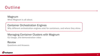 13
Outline
Container Orchestration Engines
Why different orchestration engines exist for containers, and where they shine.
Magnum
What Magnum is all about.
Managing Container Clusters with Magnum
CLI Usage, and demonstration video
Review
Questions and Answers
 