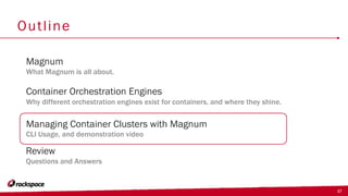 17
Outline
Container Orchestration Engines
Why different orchestration engines exist for containers, and where they shine.
Magnum
What Magnum is all about.
Managing Container Clusters with Magnum
CLI Usage, and demonstration video
Review
Questions and Answers
 
