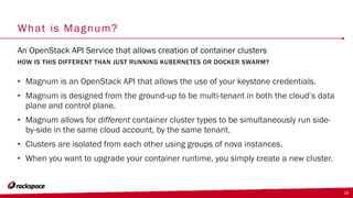 What is Magnum?
• Magnum is an OpenStack API that allows the use of your keystone credentials.
• Magnum is designed from the ground-up to be multi-tenant in both the cloud’s data
plane and control plane.
• Magnum allows for different container cluster types to be simultaneously run side-
by-side in the same cloud account, by the same tenant.
• Clusters are isolated from each other using groups of nova instances.
• When you want to upgrade your container runtime, you simply create a new cluster.
HOW IS THIS DIFFERENT THAN JUST RUNNING KUBERNETES OR DOCKER SWARM?
An OpenStack API Service that allows creation of container clusters
19
 
