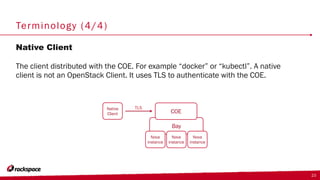 Terminology (4/4)
Native Client
The client distributed with the COE. For example “docker” or “kubectl”. A native
client is not an OpenStack Client. It uses TLS to authenticate with the COE.
23
Bay
COE
Nova
instance
Nova
instance
Nova
instance
Native
Client
TLS
 