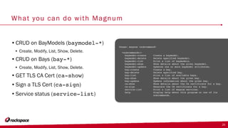 What you can do with Magnum
•CRUD on BayModels (baymodel-*)
• Create, Modify, List, Show, Delete.
•CRUD on Bays (bay-*)
• Create, Modify, List, Show, Delete.
•GET TLS CA Cert (ca-show)
•Sign a TLS Cert (ca-sign)
•Service status (service-list)
24
Usage: magnum <subcommand>
<subcommands:>
baymodel-create Create a baymodel.
baymodel-delete Delete specified baymodel.
baymodel-list Print a list of baymodels.
baymodel-show Show details about the given baymodel.
baymodel-update Updates one or more baymodel attributes.
bay-create Create a bay.
bay-delete Delete specified bay.
bay-list Print a list of available bays.
bay-show Show details about the given bay.
bay-update Update information about the given bay.
ca-show Show details about the CA certificate for a bay.
ca-sign Generate the CA certificate for a bay.
service-list Print a list of magnum services.
help Display help about this program or one of its
subcommands.
 