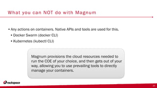 What you can NOT do with Magnum
•Any actions on containers. Native APIs and tools are used for this.
•Docker Swarm (docker CLI)
•Kubernetes (kubectl CLI)
25
Magnum provisions the cloud resources needed to
run the COE of your choice, and then gets out of your
way, allowing you to use prevailing tools to directly
manage your containers.
 
