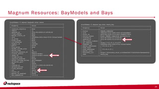 Magnum Resources: BayModels and Bays
26
stack@demo:~$ magnum baymodel-show swarm
+-----------------------+--------------------------------------+
| Property | Value |
+-----------------------+--------------------------------------+
| insecure_registry | None |
| labels | {} |
| updated_at | 2016-08-02T20:47:29+00:00 |
| fixed_subnet | None |
| master_flavor_id | None |
| uuid | 209afb5a-fb3c-4fa2-8732-763cac7ee9e5 |
| no_proxy | None |
| https_proxy | None |
| tls_disabled | False |
| keypair_id | testkey |
| public | False |
| http_proxy | None |
| docker_volume_size | 5 |
| server_type | vm |
| external_network_id | public |
| cluster_distro | fedora-atomic |
| image_id | fedora-atomic-latest |
| volume_driver | None |
| registry_enabled | False |
| docker_storage_driver | devicemapper |
| apiserver_port | None |
| name | swarm |
| created_at | 2016-07-11T22:26:28+00:00 |
| network_driver | docker |
| fixed_network | None |
| coe | swarm |
| flavor_id | m1.small |
| master_lb_enabled | False |
| dns_nameserver | 8.8.8.8 |
+-----------------------+--------------------------------------+
stack@demo:~$ magnum bay-show swarm_bay
+--------------------+------------------------------------------------------------+
| Property | Value |
+--------------------+------------------------------------------------------------+
| status | CREATE_COMPLETE |
| uuid | c9bb18c3-07a3-4e82-a545-a21e2e5ddea7 |
| stack_id | a9c97092-9556-4116-acb7-4fdb803766cd |
| status_reason | Stack CREATE completed successfully |
| created_at | 2016-08-02T20:51:15+00:00 |
| updated_at | 2016-08-02T20:52:43+00:00 |
| bay_create_timeout | 0 |
| api_address | https://172.24.4.14:2376 |
| baymodel_id | 209afb5a-fb3c-4fa2-8732-763cac7ee9e5 |
| master_addresses | ['172.24.4.16'] |
| node_count | 1 |
| node_addresses | ['172.24.4.15'] |
| master_count | 1 |
| discovery_url | https://discovery.etcd.io/ef6ba25bf1715a5200a3c3be4aee401b |
| name | swarm_bay |
+--------------------+------------------------------------------------------------+
Create: 88 seconds
Glance Image
COE Type: swarm
 