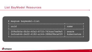 List BayModel Resources
$ magnum baymodel-list
+--------------------------------------+------------+
| uuid | name |
+--------------------------------------+------------+
| 209afb5a-fb3c-4fa2-8732-763cac7ee9e5 | swarm |
| 2e5ce644-2e2f-4182-a144-388b29bcaf29 | kubernetes |
+--------------------------------------+------------+
29
 