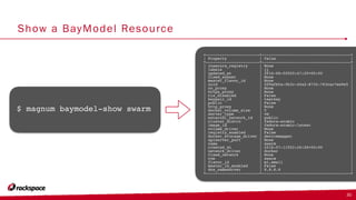 Show a BayModel Resource
+-----------------------+--------------------------------------+
| Property | Value |
+-----------------------+--------------------------------------+
| insecure_registry | None |
| labels | {} |
| updated_at | 2016-08-02T20:47:29+00:00 |
| fixed_subnet | None |
| master_flavor_id | None |
| uuid | 209afb5a-fb3c-4fa2-8732-763cac7ee9e5 |
| no_proxy | None |
| https_proxy | None |
| tls_disabled | False |
| keypair_id | testkey |
| public | False |
| http_proxy | None |
| docker_volume_size | 5 |
| server_type | vm |
| external_network_id | public |
| cluster_distro | fedora-atomic |
| image_id | fedora-atomic-latest |
| volume_driver | None |
| registry_enabled | False |
| docker_storage_driver | devicemapper |
| apiserver_port | None |
| name | swarm |
| created_at | 2016-07-11T22:26:28+00:00 |
| network_driver | docker |
| fixed_network | None |
| coe | swarm |
| flavor_id | m1.small |
| master_lb_enabled | False |
| dns_nameserver | 8.8.8.8 |
+-----------------------+--------------------------------------+
30
$ magnum baymodel-show swarm
 