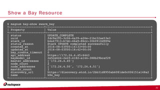 Show a Bay Resource
32
$ magnum bay-show swarm_bay
+--------------------+------------------------------------------------------------+
| Property | Value |
+--------------------+------------------------------------------------------------+
| status | UPDATE_COMPLETE |
| uuid | fdc9e295-3c06-4a39-a26e-21bc32ae53e3 |
| stack_id | b4a47913-b7dc-46a9-86cc-3060910d989e |
| status_reason | Stack UPDATE completed successfully |
| created_at | 2016-08-03T00:14:33+00:00 |
| updated_at | 2016-08-03T00:18:42+00:00 |
| bay_create_timeout | 0 |
| api_address | https://172.24.4.45:6443 |
| baymodel_id | 2e5ce644-2e2f-4182-a144-388b29bcaf29 |
| master_addresses | ['172.24.4.45'] |
| node_count | 2 |
| node_addresses | ['172.24.4.50', '172.24.4.51'] |
| master_count | 1 |
| discovery_url | https://discovery.etcd.io/2bb31d8950ab6081de0c006151a148a2 |
| name | k8s_bay |
+--------------------+------------------------------------------------------------+
 