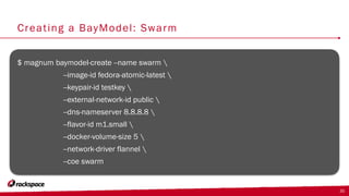 Creating a BayModel: Swarm
$ magnum baymodel-create --name swarm 
--image-id fedora-atomic-latest 
--keypair-id testkey 
--external-network-id public 
--dns-nameserver 8.8.8.8 
--flavor-id m1.small 
--docker-volume-size 5 
--network-driver flannel 
--coe swarm
35
 
