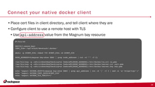 Connect your native docker client
•Place cert files in client directory, and tell client where they are
•Configure client to use a remote host with TLS
•Use api-address value from the Magnum bay resource
38
#!/bin/sh
BAY=${1-swarm_bay}
CERT_DIR='/opt/stack/devstack/.docker'
mkdir -p $CERT_DIR; chmod 700 $CERT_DIR; cd $CERT_DIR
NODE_ADDRESS=$(magnum bay-show $BAY | grep node_address | cut -d "'" -f 2)
/usr/bin/scp -q -oStrictHostKeyChecking=no fedora@${NODE_ADDRESS}:/etc/docker/ca.crt ca.pem
/usr/bin/scp -q -oStrictHostKeyChecking=no fedora@${NODE_ADDRESS}:/etc/docker/server.crt cert.pem
/usr/bin/scp -q -oStrictHostKeyChecking=no fedora@${NODE_ADDRESS}:/etc/docker/server.key key.pem
echo "export DOCKER_HOST=$(magnum bay-show $BAY | grep api_address | cut -d '|' -f 3 | sed -e 's/ https/tcp/')"
echo "export DOCKER_CERT_PATH=$CERT_DIR"
echo "export DOCKER_TLS_VERIFY=1"
 