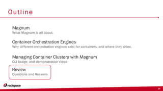 39
Outline
Container Orchestration Engines
Why different orchestration engines exist for containers, and where they shine.
Magnum
What Magnum is all about.
Managing Container Clusters with Magnum
CLI Usage, and demonstration video
Review
Questions and Answers
 
