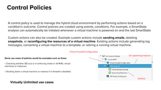 Control Policies
A control policy is used to manage the hybrid cloud environment by performing actions based on a
condition's outcome. Control policies are created using events, conditions. For example, a SmartState
analysis can automatically be initiated whenever a virtual machine is powered on and the last SmartState
Custom actions can also be created. Example custom actions include sending emails, deleting
snapshots, or reconfiguring the resources of a virtual machine. Existing actions include generating log
messages, converting a virtual machine to a template, or retiring a running virtual machine.
Check Firewall Configuration
On spawning instance
Actions
Some use cases of policies would be examples such as these:
• Checking whether SELinux is in enforcing mode in all RHEL virtual
machines or instances
• Shutting down a virtual machine or instance if a firewall is disabled
Virtually Unlimited use cases
 