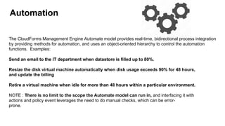 Automation
The CloudForms Management Engine Automate model provides real-time, bidirectional process integration
by providing methods for automation, and uses an object-oriented hierarchy to control the automation
functions. Examples:
Send an email to the IT department when datastore is filled up to 80%.
Resize the disk virtual machine automatically when disk usage exceeds 90% for 48 hours,
and update the billing
Retire a virtual machine when idle for more than 48 hours within a particular environment.
NOTE : There is no limit to the scope the Automate model can run in, and interfacing it with
actions and policy event leverages the need to do manual checks, which can be error-
prone.
 