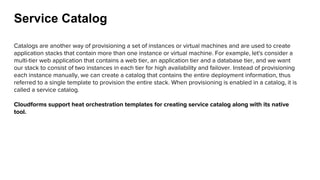 Service Catalog
Catalogs are another way of provisioning a set of instances or virtual machines and are used to create
application stacks that contain more than one instance or virtual machine. For example, let's consider a
multi-tier web application that contains a web tier, an application tier and a database tier, and we want
our stack to consist of two instances in each tier for high availability and failover. Instead of provisioning
each instance manually, we can create a catalog that contains the entire deployment information, thus
referred to a single template to provision the entire stack. When provisioning is enabled in a catalog, it is
called a service catalog.
Cloudforms support heat orchestration templates for creating service catalog along with its native
tool.
 