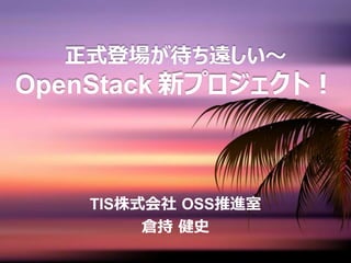 正式登場が待ち遠しい～
OpenStack 新プロジェクト！
TIS株式会社 OSS推進室
倉持 健史
 