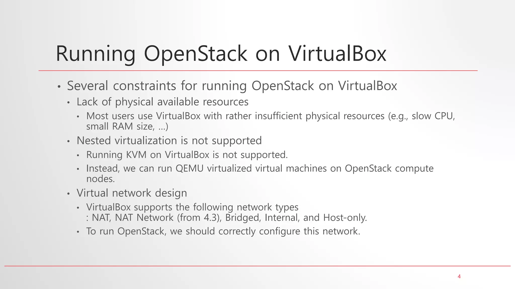 4
Running OpenStack on VirtualBox
• Several constraints for running OpenStack on VirtualBox
• Lack of physical available resources
• Most users use VirtualBox with rather insufficient physical resources (e.g., slow CPU,
small RAM size, …)
• Nested virtualization is not supported
• Running KVM on VirtualBox is not supported.
• Instead, we can run QEMU virtualized virtual machines on OpenStack compute
nodes.
• Virtual network design
• VirtualBox supports the following network types
: NAT, NAT Network (from 4.3), Bridged, Internal, and Host-only.
• To run OpenStack, we should correctly configure this network.