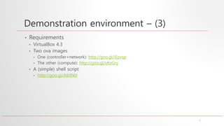 7
Demonstration environment – (3)
• Requirements
• VirtualBox 4.3
• Two ova images
• One (controller+network): http://goo.gl/iEpvsp
• The other (compute): http://goo.gl/vKxGnj
• A (simple) shell script
• http://goo.gl/A8J8WI
 