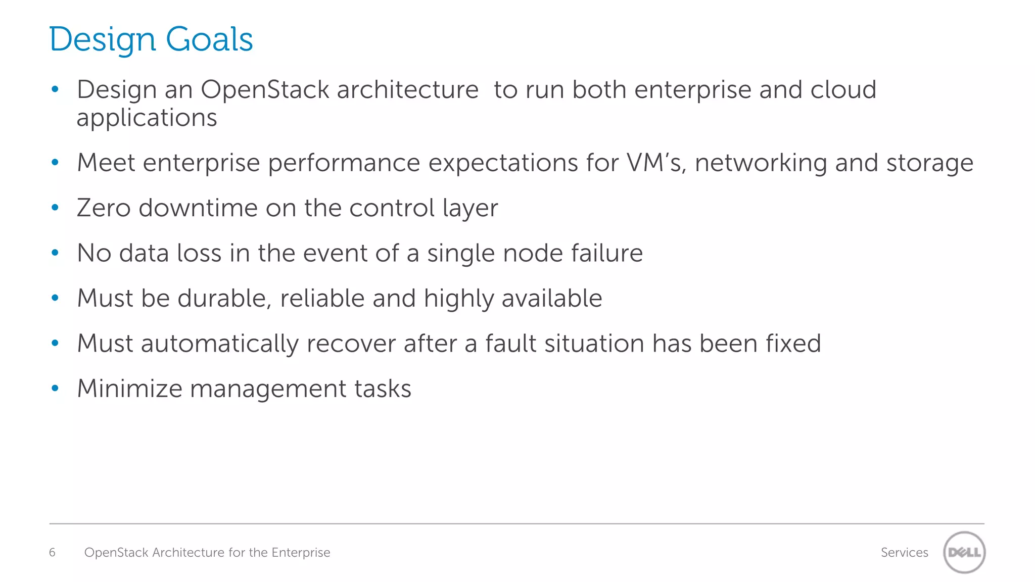 Design Goals
• Design an OpenStack architecture to run both enterprise and cloud
applications
• Meet enterprise performance expectations for VM’s, networking and storage

• Zero downtime on the control layer
• No data loss in the event of a single node failure
• Must be durable, reliable and highly available

• Must automatically recover after a fault situation has been fixed
• Minimize management tasks

6

OpenStack Architecture for the Enterprise

Services

 