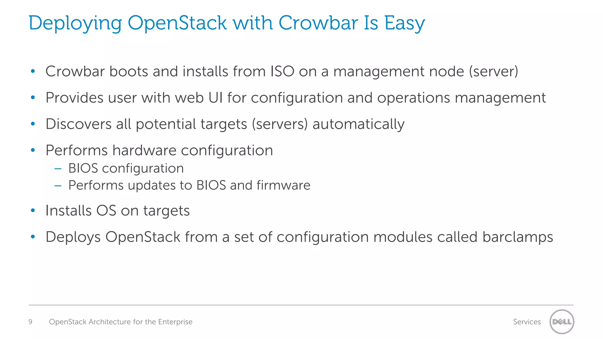 Deploying OpenStack with Crowbar Is Easy
• Crowbar boots and installs from ISO on a management node (server)
• Provides user with web UI for configuration and operations management

• Discovers all potential targets (servers) automatically
• Performs hardware configuration
– BIOS configuration
– Performs updates to BIOS and firmware

• Installs OS on targets
• Deploys OpenStack from a set of configuration modules called barclamps

9

OpenStack Architecture for the Enterprise

Services

 