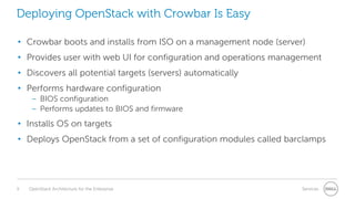 Deploying OpenStack with Crowbar Is Easy
• Crowbar boots and installs from ISO on a management node (server)
• Provides user with web UI for configuration and operations management

• Discovers all potential targets (servers) automatically
• Performs hardware configuration
– BIOS configuration
– Performs updates to BIOS and firmware

• Installs OS on targets
• Deploys OpenStack from a set of configuration modules called barclamps

9

OpenStack Architecture for the Enterprise

Services

 