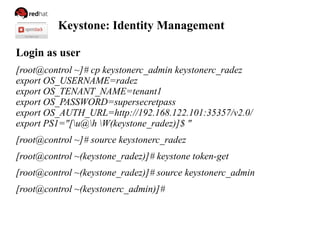 Keystone: Identity Management
Login as user
[root@control ~]# cp keystonerc_admin keystonerc_radez
export OS_USERNAME=radez
export OS_TENANT_NAME=tenant1
export OS_PASSWORD=supersecretpass
export OS_AUTH_URL=http://192.168.122.101:35357/v2.0/
export PS1="[u@h W(keystone_radez)]$ "
[root@control ~]# source keystonerc_radez
[root@control ~(keystone_radez)]# keystone token-get
[root@control ~(keystone_radez)]# source keystonerc_admin
[root@control ~(keystonerc_admin)]#
 