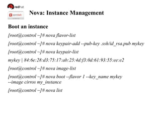 Nova: Instance Management
Boot an instance
[root@control ~]# nova flavor-list
[root@control ~]# nova keypair-add --pub-key .ssh/id_rsa.pub mykey
[root@control ~]# nova keypair-list
mykey | 84:6e:28:d3:75:17:ab:25:4d:f3:0d:61:93:55:ee:e2
[root@control ~]# nova image-list
[root@control ~]# nova boot --flavor 1 --key_name mykey
--image cirros my_instance
[root@control ~]# nova list
 
