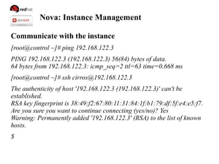 Nova: Instance Management
Communicate with the instance
[root@control ~]# ping 192.168.122.3
PING 192.168.122.3 (192.168.122.3) 56(84) bytes of data.
64 bytes from 192.168.122.3: icmp_seq=2 ttl=63 time=0.668 ms
[root@control ~]# ssh cirros@192.168.122.3
The authenticity of host '192.168.122.3 (192.168.122.3)' can't be
established.
RSA key fingerprint is 38:49:f2:67:80:11:31:84:1f:b1:79:df:5f:e4:e5:f7.
Are you sure you want to continue connecting (yes/no)? Yes
Warning: Permanently added '192.168.122.3' (RSA) to the list of known
hosts.
$
 