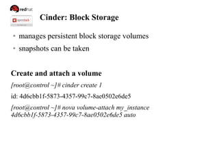 Cinder: Block Storage
● manages persistent block storage volumes
● snapshots can be taken
Create and attach a volume
[root@control ~]# cinder create 1
id: 4d6cbb1f-5873-4357-99c7-8ae0502e6de5
[root@control ~]# nova volume-attach my_instance
4d6cbb1f-5873-4357-99c7-8ae0502e6de5 auto
 