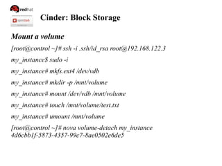 Cinder: Block Storage
Mount a volume
[root@control ~]# ssh -i .ssh/id_rsa root@192.168.122.3
my_instance$ sudo -i
my_instance# mkfs.ext4 /dev/vdb
my_instance# mkdir -p /mnt/volume
my_instance# mount /dev/vdb /mnt/volume
my_instance# touch /mnt/volume/test.txt
my_instance# umount /mnt/volume
[root@control ~]# nova volume-detach my_instance
4d6cbb1f-5873-4357-99c7-8ae0502e6de5
 
