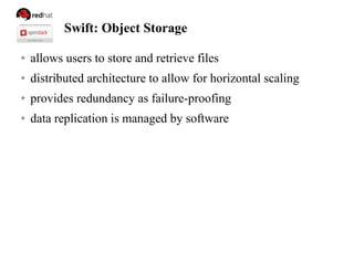 Swift: Object Storage
● allows users to store and retrieve files
● distributed architecture to allow for horizontal scaling
● provides redundancy as failure-proofing
● data replication is managed by software
 