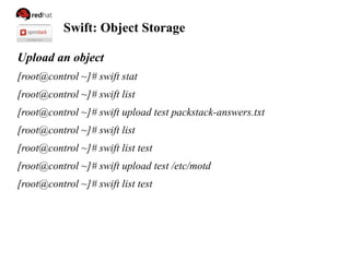 Swift: Object Storage
Upload an object
[root@control ~]# swift stat
[root@control ~]# swift list
[root@control ~]# swift upload test packstack-answers.txt
[root@control ~]# swift list
[root@control ~]# swift list test
[root@control ~]# swift upload test /etc/motd
[root@control ~]# swift list test
 