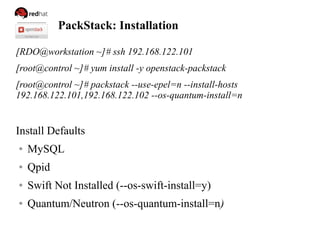 PackStack: Installation
[RDO@workstation ~]# ssh 192.168.122.101
[root@control ~]# yum install -y openstack-packstack
[root@control ~]# packstack --use-epel=n --install-hosts
192.168.122.101,192.168.122.102 --os-quantum-install=n
Install Defaults
● MySQL
● Qpid
● Swift Not Installed (--os-swift-install=y)
● Quantum/Neutron (--os-quantum-install=n)
 