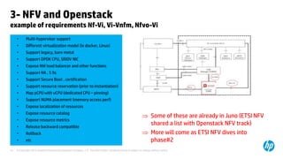3- NFV and Openstack 
example of requirements Nf-Vi, Vi-Vnfm, Nfvo-Vi 
• Multi-hypervisor support 
• Different virtualization model (ie docker, Linux) 
• Support legacy, bare metal 
• Support DPDK CPU, SRIOV NIC 
• Expose NW load balancer and other functions 
• Support HA , 5 9s 
• Support Secure Boot , certification 
• Support resource reservation (prior to instantiation) 
• Map pCPU with vCPU (dedicated CPU – pinning) 
• Support NUMA placement (memory access perf) 
• Expose localization of resources 
• Expose resource catalog 
• Expose resource metrics 
• Release backward compatible 
• Rollback 
• etc 
 Some of these are already in Juno (ETSI NFV 
shared a list with Openstack NFV track) 
 More will come as ETSI NFV dives into 
phase#2 
© Copyright 2012 Hewlett-Packard Development Company, L.P. The information contained herein is subject to 14 change without notice. 
 