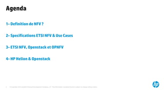 Agenda 
1- Definition de NFV ? 
2- Specifications ETSI NFV & Use Cases 
3- ETSI NFV, Openstack et OPNFV 
4- HP Helion & Openstack 
© Copyright 2012 Hewlett-Packard Development Company, L.P. The information contained herein is subject to 2 change without notice. 
 