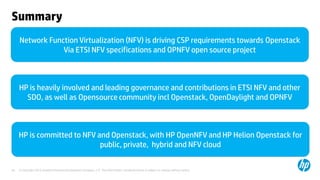 Summary 
Network Function Virtualization (NFV) is driving CSP requirements towards Openstack 
Via ETSI NFV specifications and OPNFV open source project 
HP is heavily involved and leading governance and contributions in ETSI NFV and other 
SDO, as well as Opensource community incl Openstack, OpenDaylight and OPNFV 
HP is committed to NFV and Openstack, with HP OpenNFV and HP Helion Openstack for 
public, private, hybrid and NFV cloud 
© Copyright 2012 Hewlett-Packard Development Company, L.P. The information contained herein is subject to 24 change without notice. 
 